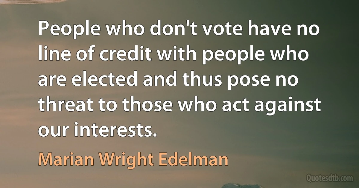 People who don't vote have no line of credit with people who are elected and thus pose no threat to those who act against our interests. (Marian Wright Edelman)