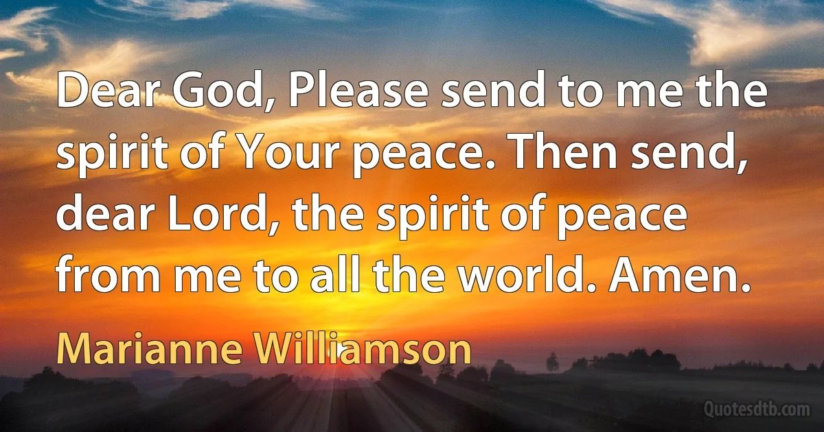 Dear God, Please send to me the spirit of Your peace. Then send, dear Lord, the spirit of peace from me to all the world. Amen. (Marianne Williamson)