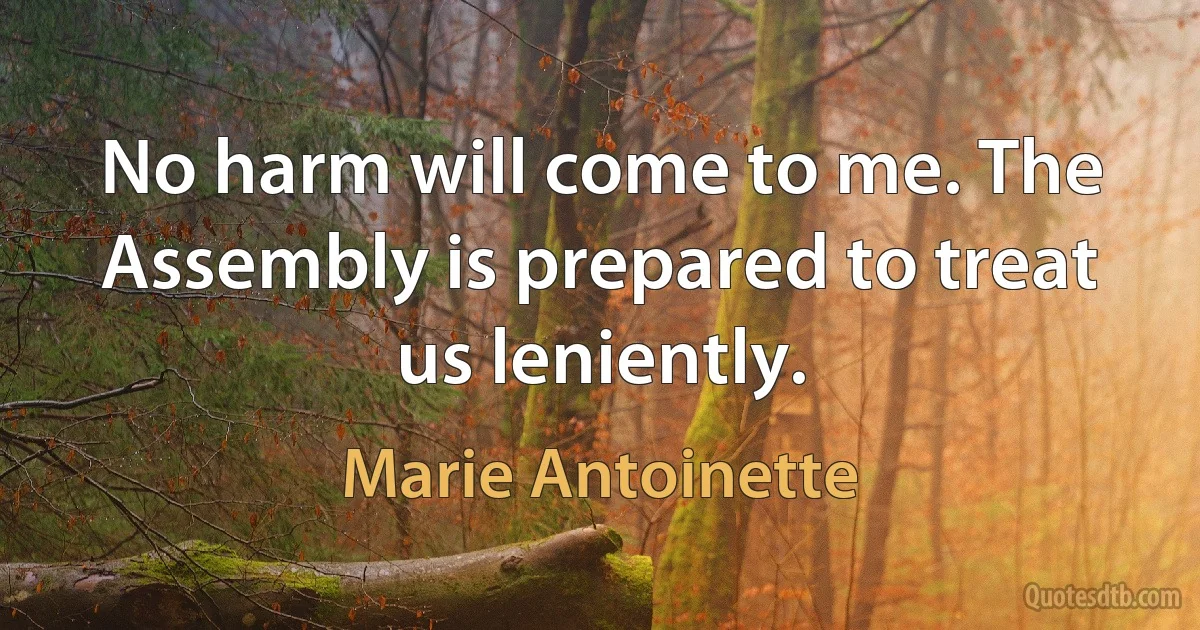 No harm will come to me. The Assembly is prepared to treat us leniently. (Marie Antoinette)