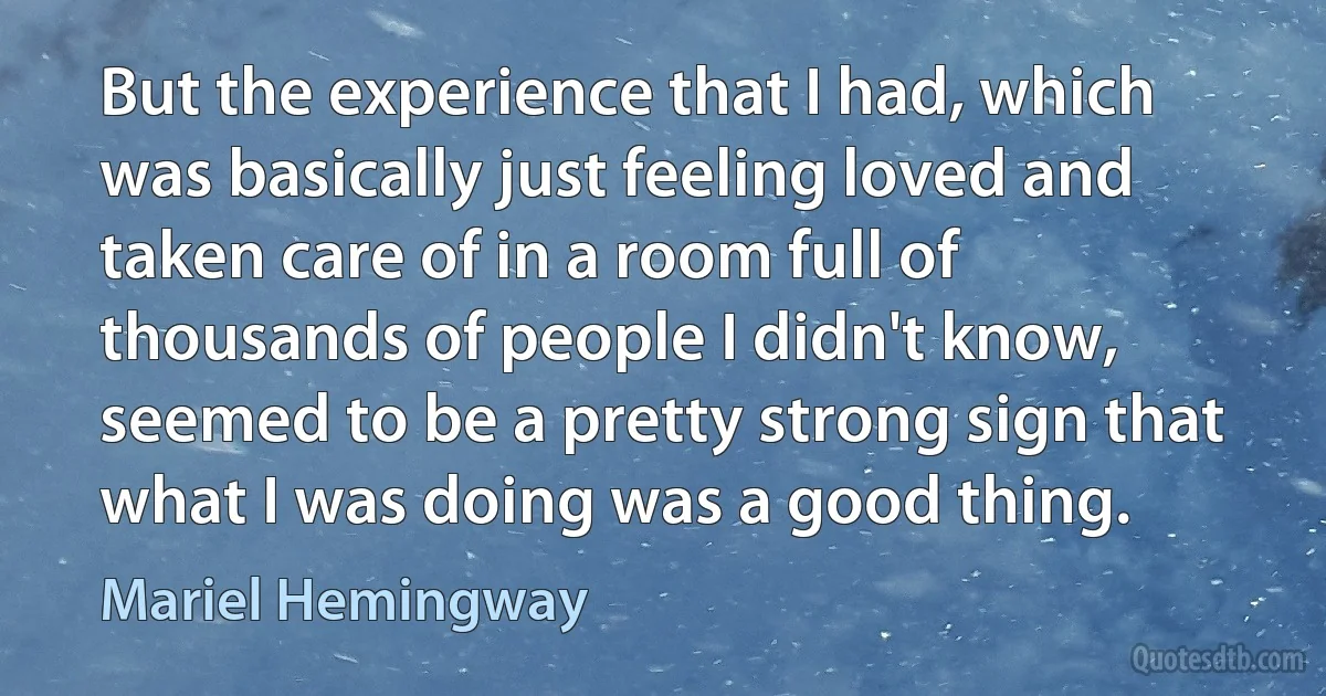 But the experience that I had, which was basically just feeling loved and taken care of in a room full of thousands of people I didn't know, seemed to be a pretty strong sign that what I was doing was a good thing. (Mariel Hemingway)