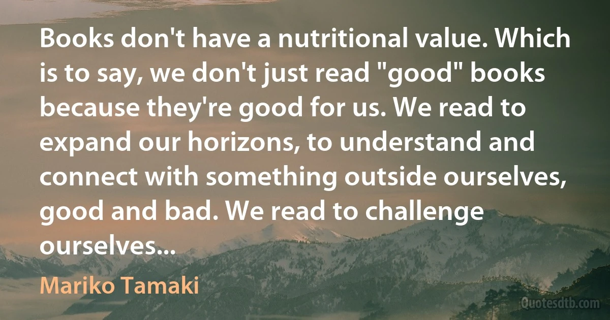 Books don't have a nutritional value. Which is to say, we don't just read "good" books because they're good for us. We read to expand our horizons, to understand and connect with something outside ourselves, good and bad. We read to challenge ourselves... (Mariko Tamaki)