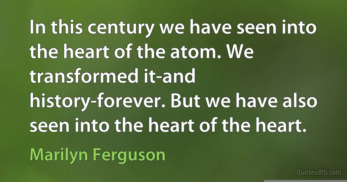 In this century we have seen into the heart of the atom. We transformed it-and history-forever. But we have also seen into the heart of the heart. (Marilyn Ferguson)