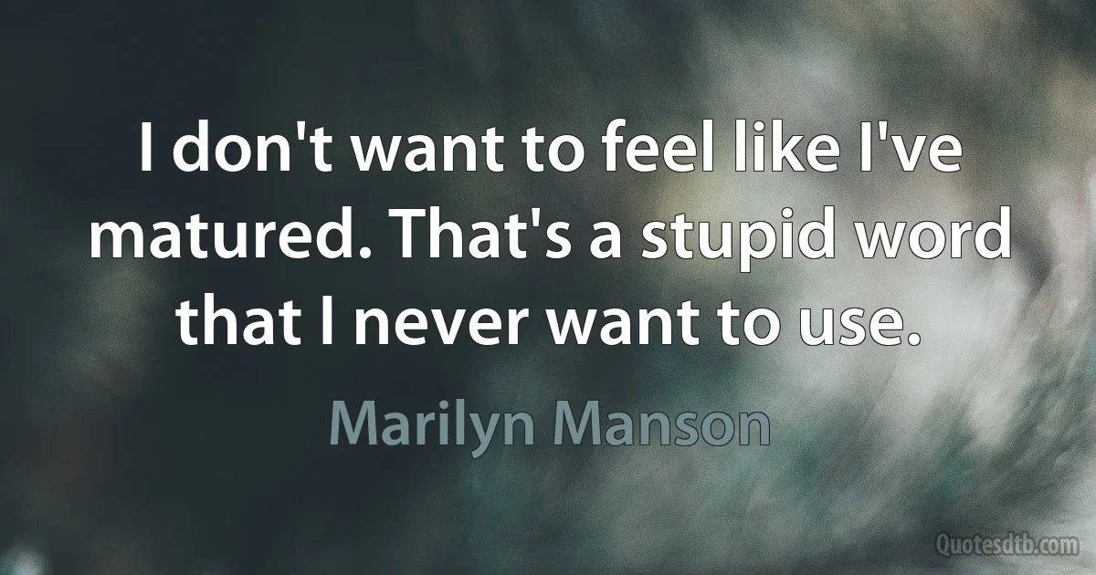 I don't want to feel like I've matured. That's a stupid word that I never want to use. (Marilyn Manson)