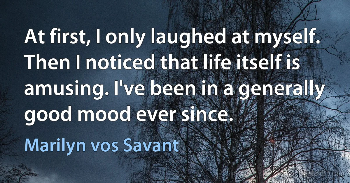 At first, I only laughed at myself. Then I noticed that life itself is amusing. I've been in a generally good mood ever since. (Marilyn vos Savant)