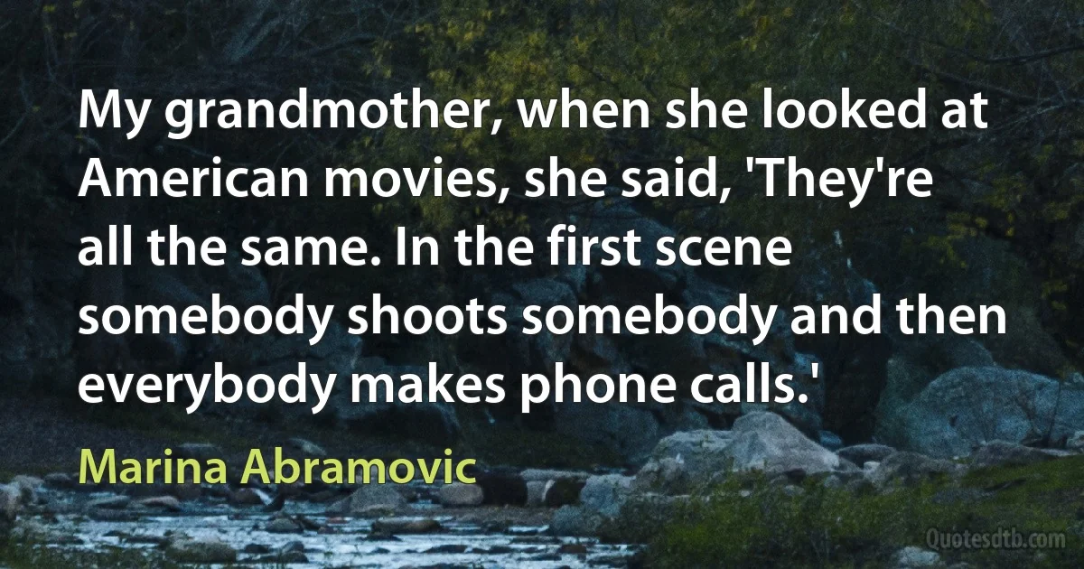 My grandmother, when she looked at American movies, she said, 'They're all the same. In the first scene somebody shoots somebody and then everybody makes phone calls.' (Marina Abramovic)