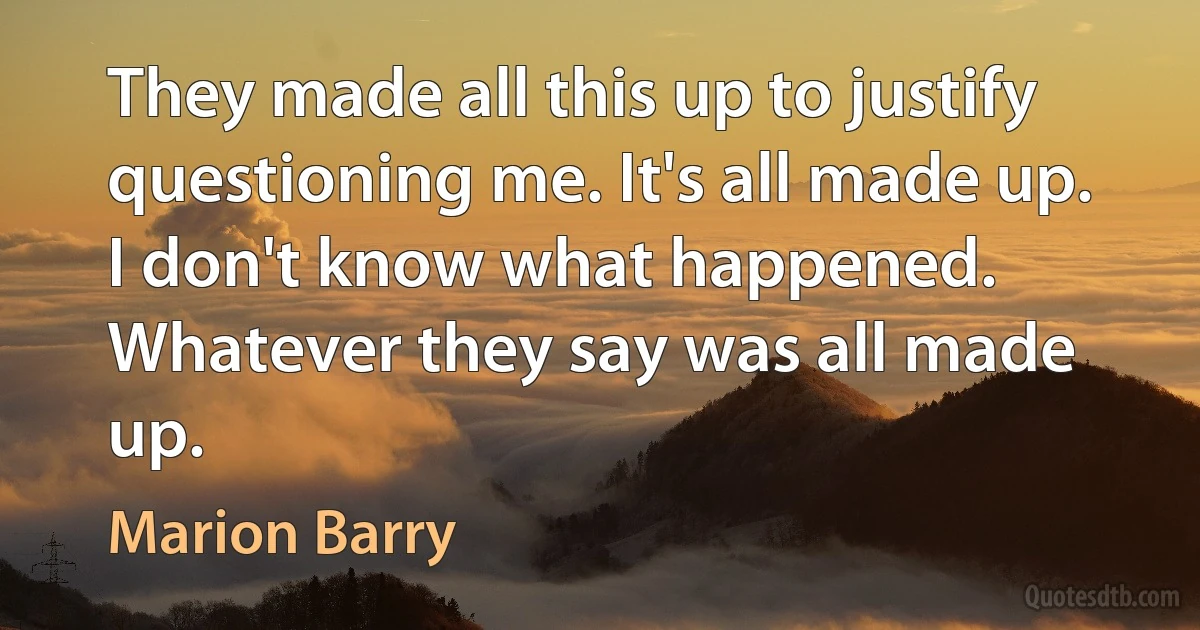 They made all this up to justify questioning me. It's all made up. I don't know what happened. Whatever they say was all made up. (Marion Barry)