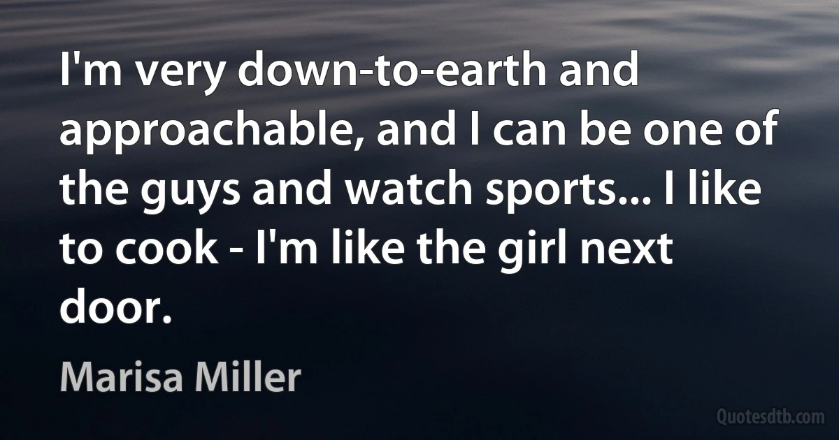 I'm very down-to-earth and approachable, and I can be one of the guys and watch sports... I like to cook - I'm like the girl next door. (Marisa Miller)