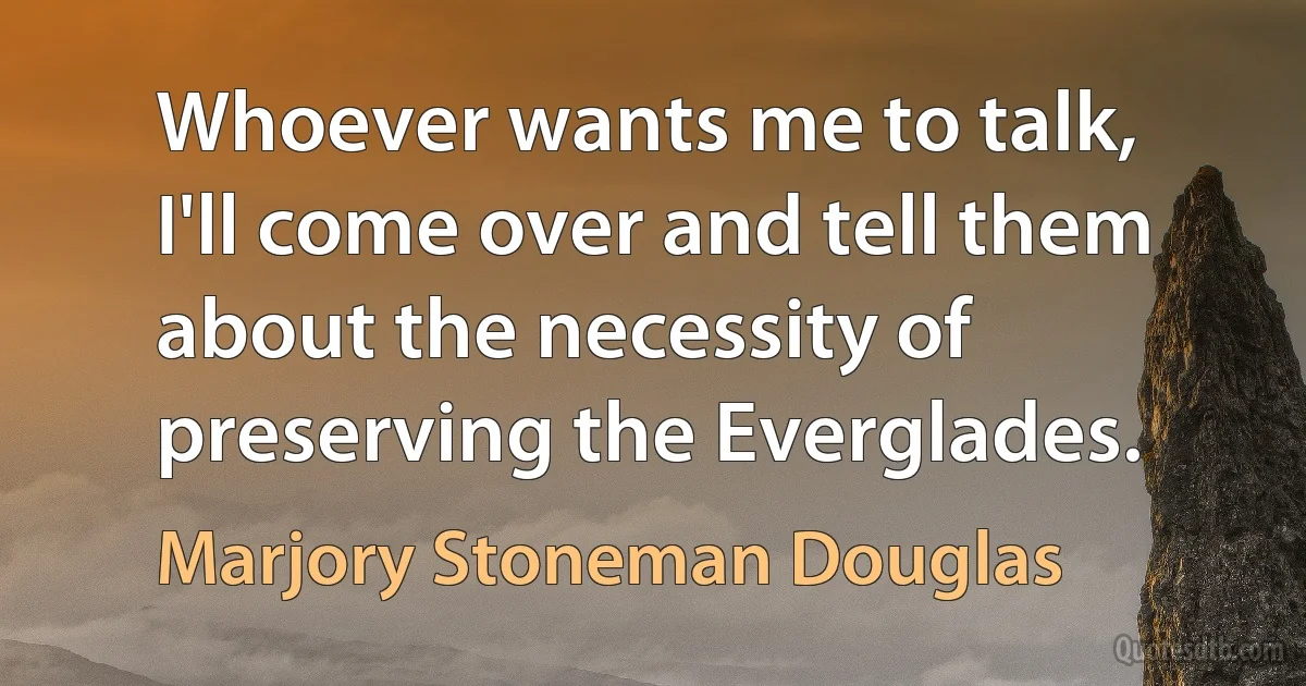 Whoever wants me to talk, I'll come over and tell them about the necessity of preserving the Everglades. (Marjory Stoneman Douglas)