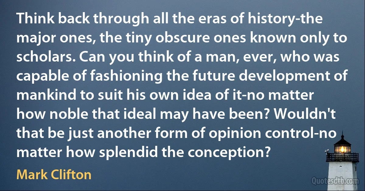 Think back through all the eras of history-the major ones, the tiny obscure ones known only to scholars. Can you think of a man, ever, who was capable of fashioning the future development of mankind to suit his own idea of it-no matter how noble that ideal may have been? Wouldn't that be just another form of opinion control-no matter how splendid the conception? (Mark Clifton)