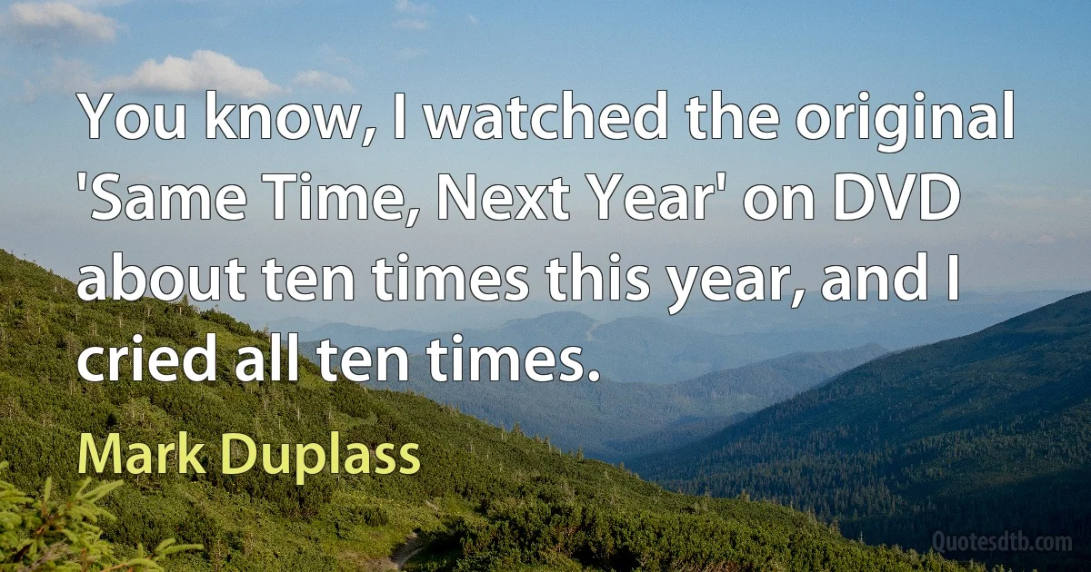 You know, I watched the original 'Same Time, Next Year' on DVD about ten times this year, and I cried all ten times. (Mark Duplass)