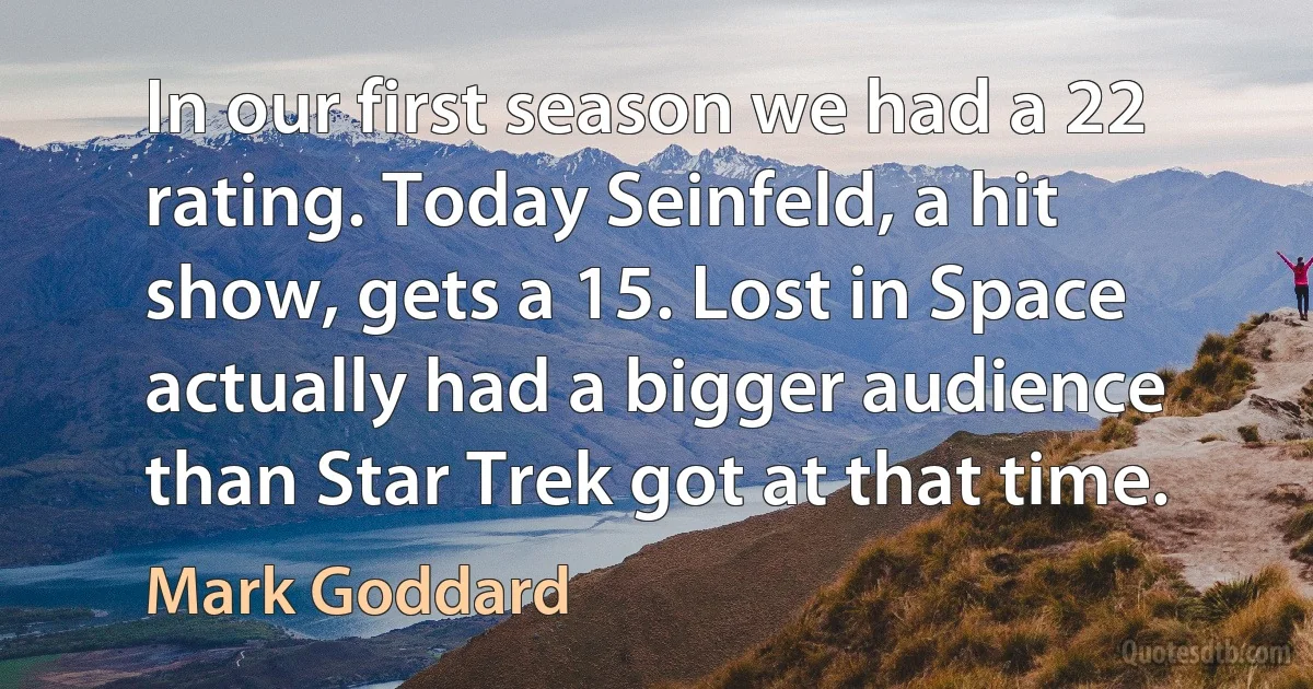 In our first season we had a 22 rating. Today Seinfeld, a hit show, gets a 15. Lost in Space actually had a bigger audience than Star Trek got at that time. (Mark Goddard)