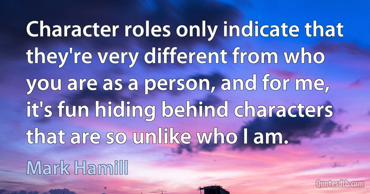 Character roles only indicate that they're very different from who you are as a person, and for me, it's fun hiding behind characters that are so unlike who I am. (Mark Hamill)