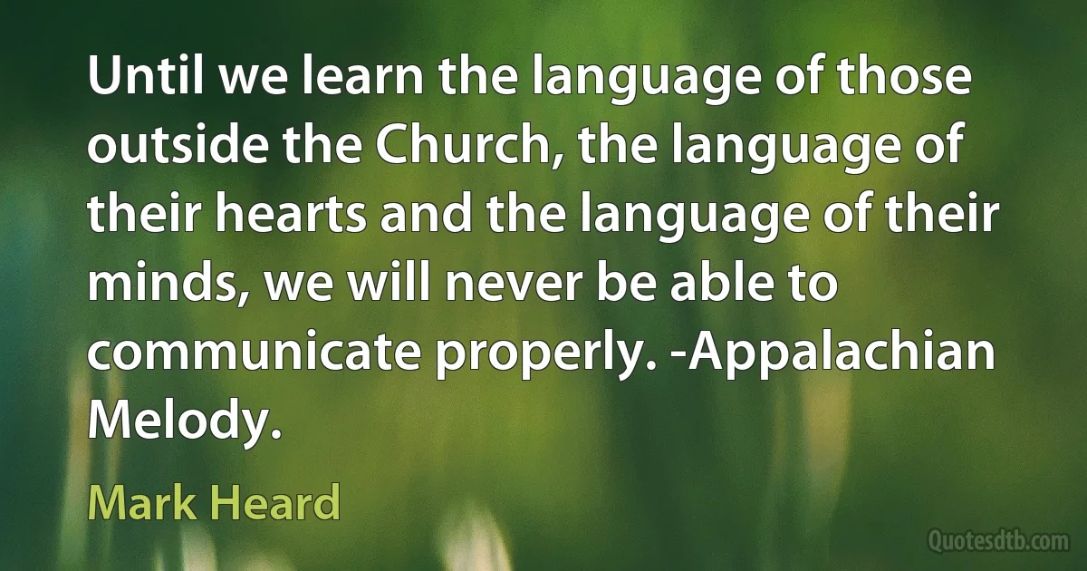 Until we learn the language of those outside the Church, the language of their hearts and the language of their minds, we will never be able to communicate properly. -Appalachian Melody. (Mark Heard)