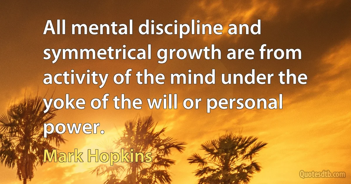 All mental discipline and symmetrical growth are from activity of the mind under the yoke of the will or personal power. (Mark Hopkins)