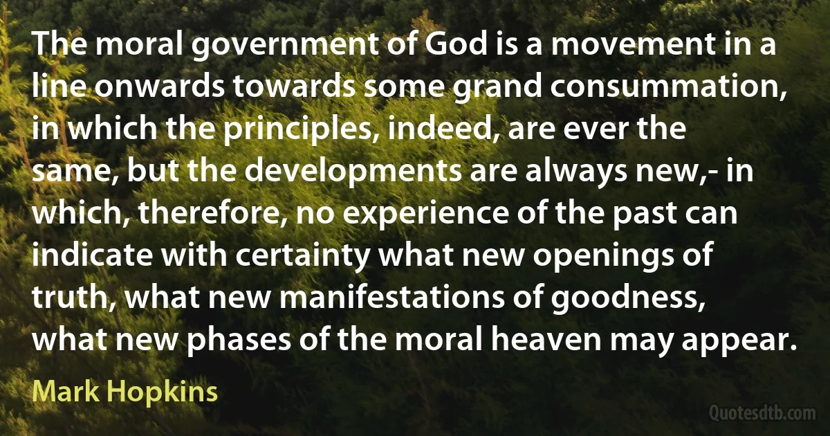 The moral government of God is a movement in a line onwards towards some grand consummation, in which the principles, indeed, are ever the same, but the developments are always new,- in which, therefore, no experience of the past can indicate with certainty what new openings of truth, what new manifestations of goodness, what new phases of the moral heaven may appear. (Mark Hopkins)