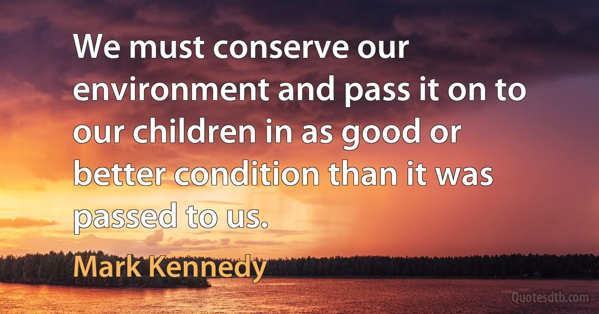 We must conserve our environment and pass it on to our children in as good or better condition than it was passed to us. (Mark Kennedy)