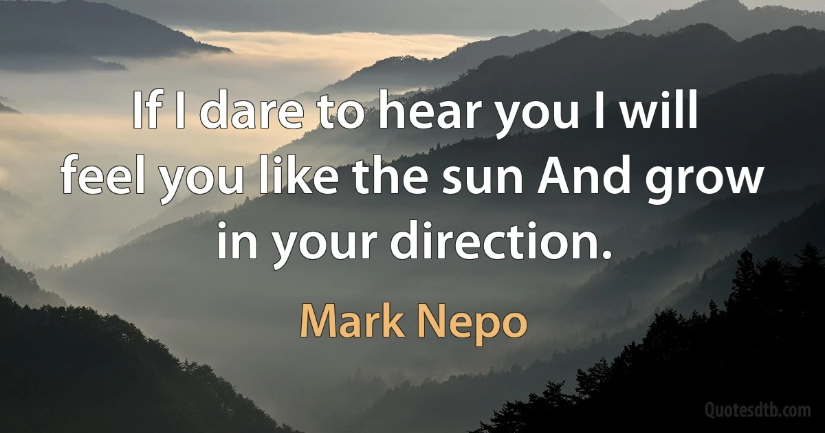 If I dare to hear you I will feel you like the sun And grow in your direction. (Mark Nepo)