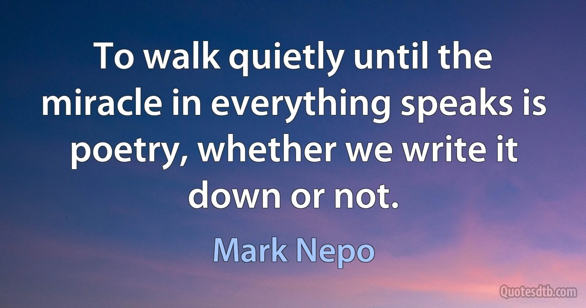 To walk quietly until the miracle in everything speaks is poetry, whether we write it down or not. (Mark Nepo)