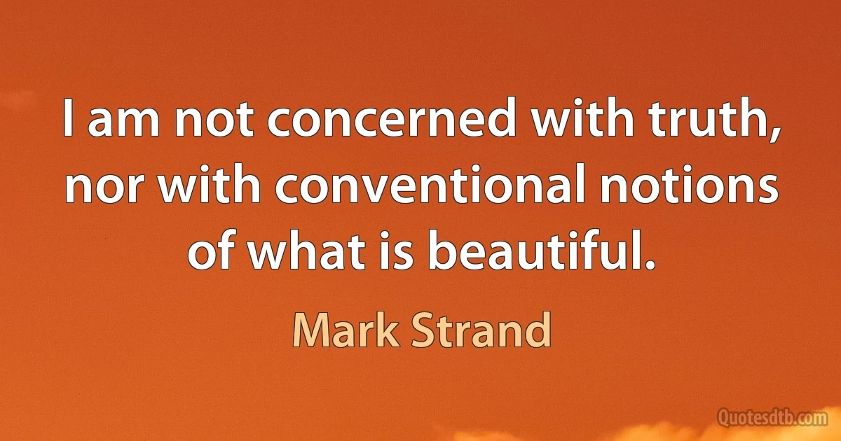 I am not concerned with truth, nor with conventional notions of what is beautiful. (Mark Strand)