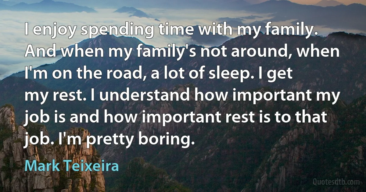 I enjoy spending time with my family. And when my family's not around, when I'm on the road, a lot of sleep. I get my rest. I understand how important my job is and how important rest is to that job. I'm pretty boring. (Mark Teixeira)