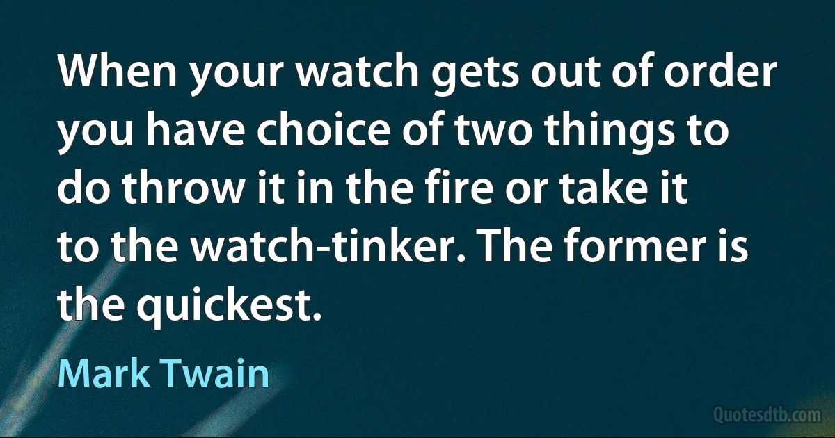 When your watch gets out of order you have choice of two things to do throw it in the fire or take it to the watch-tinker. The former is the quickest. (Mark Twain)