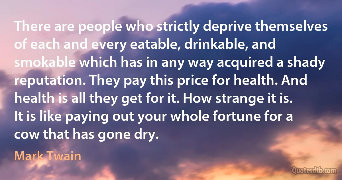 There are people who strictly deprive themselves of each and every eatable, drinkable, and smokable which has in any way acquired a shady reputation. They pay this price for health. And health is all they get for it. How strange it is. It is like paying out your whole fortune for a cow that has gone dry. (Mark Twain)