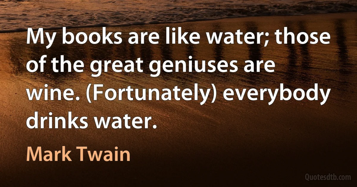 My books are like water; those of the great geniuses are wine. (Fortunately) everybody drinks water. (Mark Twain)