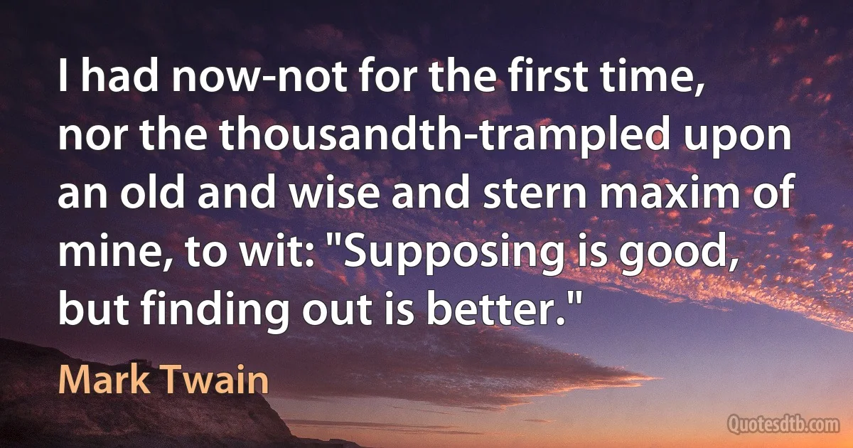 I had now-not for the first time, nor the thousandth-trampled upon an old and wise and stern maxim of mine, to wit: "Supposing is good, but finding out is better." (Mark Twain)