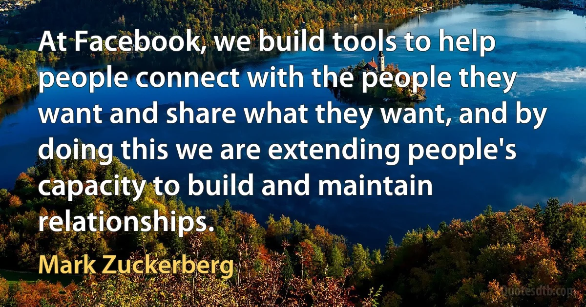 At Facebook, we build tools to help people connect with the people they want and share what they want, and by doing this we are extending people's capacity to build and maintain relationships. (Mark Zuckerberg)