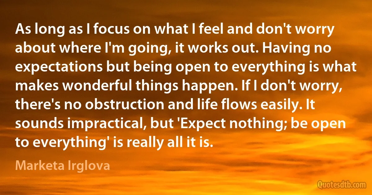 As long as I focus on what I feel and don't worry about where I'm going, it works out. Having no expectations but being open to everything is what makes wonderful things happen. If I don't worry, there's no obstruction and life flows easily. It sounds impractical, but 'Expect nothing; be open to everything' is really all it is. (Marketa Irglova)