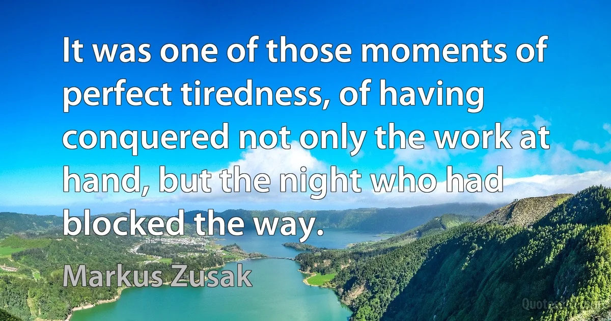 It was one of those moments of perfect tiredness, of having conquered not only the work at hand, but the night who had blocked the way. (Markus Zusak)