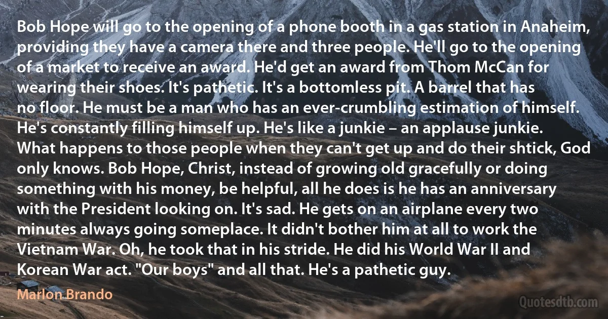 Bob Hope will go to the opening of a phone booth in a gas station in Anaheim, providing they have a camera there and three people. He'll go to the opening of a market to receive an award. He'd get an award from Thom McCan for wearing their shoes. It's pathetic. It's a bottomless pit. A barrel that has no floor. He must be a man who has an ever-crumbling estimation of himself. He's constantly filling himself up. He's like a junkie – an applause junkie. What happens to those people when they can't get up and do their shtick, God only knows. Bob Hope, Christ, instead of growing old gracefully or doing something with his money, be helpful, all he does is he has an anniversary with the President looking on. It's sad. He gets on an airplane every two minutes always going someplace. It didn't bother him at all to work the Vietnam War. Oh, he took that in his stride. He did his World War II and Korean War act. "Our boys" and all that. He's a pathetic guy. (Marlon Brando)