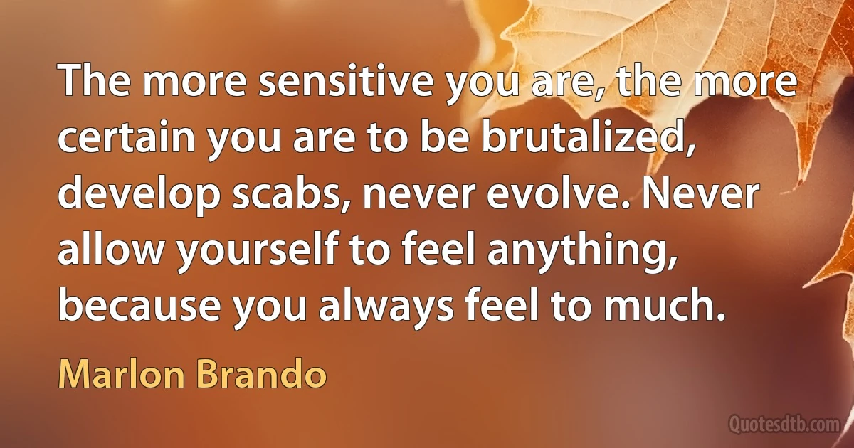 The more sensitive you are, the more certain you are to be brutalized, develop scabs, never evolve. Never allow yourself to feel anything, because you always feel to much. (Marlon Brando)