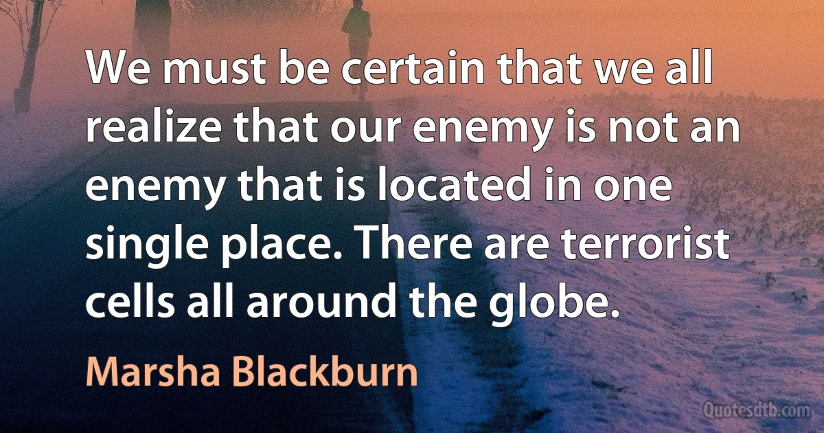 We must be certain that we all realize that our enemy is not an enemy that is located in one single place. There are terrorist cells all around the globe. (Marsha Blackburn)