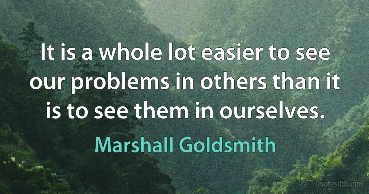 It is a whole lot easier to see our problems in others than it is to see them in ourselves. (Marshall Goldsmith)