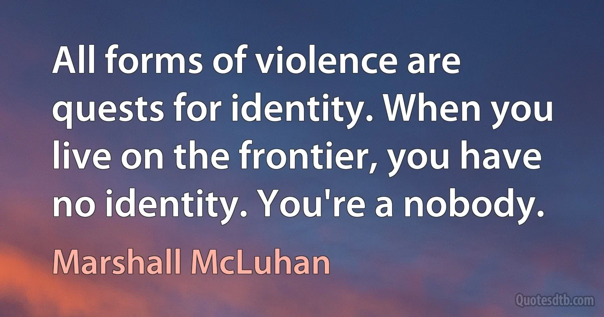 All forms of violence are quests for identity. When you live on the frontier, you have no identity. You're a nobody. (Marshall McLuhan)