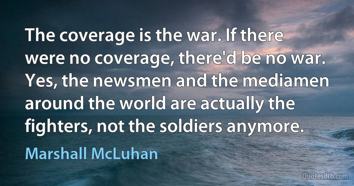 The coverage is the war. If there were no coverage, there'd be no war. Yes, the newsmen and the mediamen around the world are actually the fighters, not the soldiers anymore. (Marshall McLuhan)