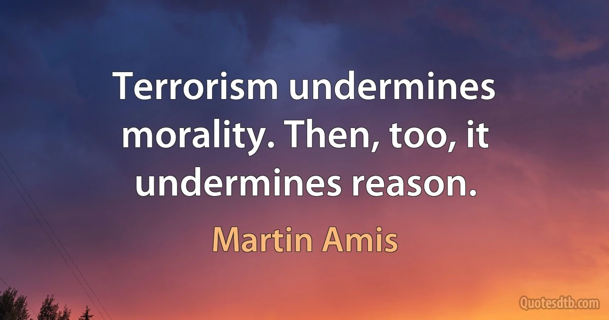 Terrorism undermines morality. Then, too, it undermines reason. (Martin Amis)