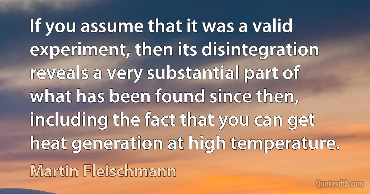 If you assume that it was a valid experiment, then its disintegration reveals a very substantial part of what has been found since then, including the fact that you can get heat generation at high temperature. (Martin Fleischmann)