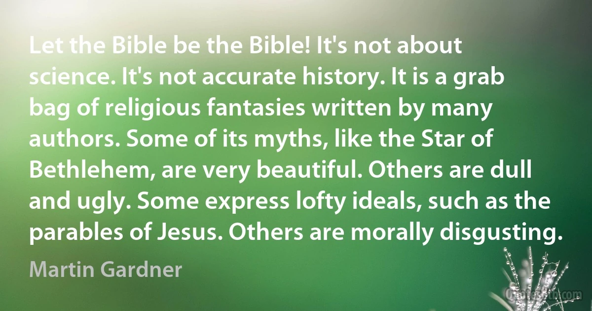 Let the Bible be the Bible! It's not about science. It's not accurate history. It is a grab bag of religious fantasies written by many authors. Some of its myths, like the Star of Bethlehem, are very beautiful. Others are dull and ugly. Some express lofty ideals, such as the parables of Jesus. Others are morally disgusting. (Martin Gardner)