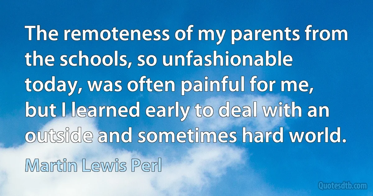 The remoteness of my parents from the schools, so unfashionable today, was often painful for me, but I learned early to deal with an outside and sometimes hard world. (Martin Lewis Perl)