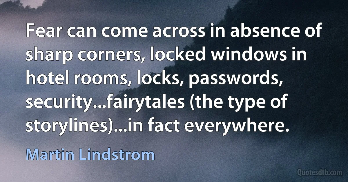 Fear can come across in absence of sharp corners, locked windows in hotel rooms, locks, passwords, security...fairytales (the type of storylines)...in fact everywhere. (Martin Lindstrom)