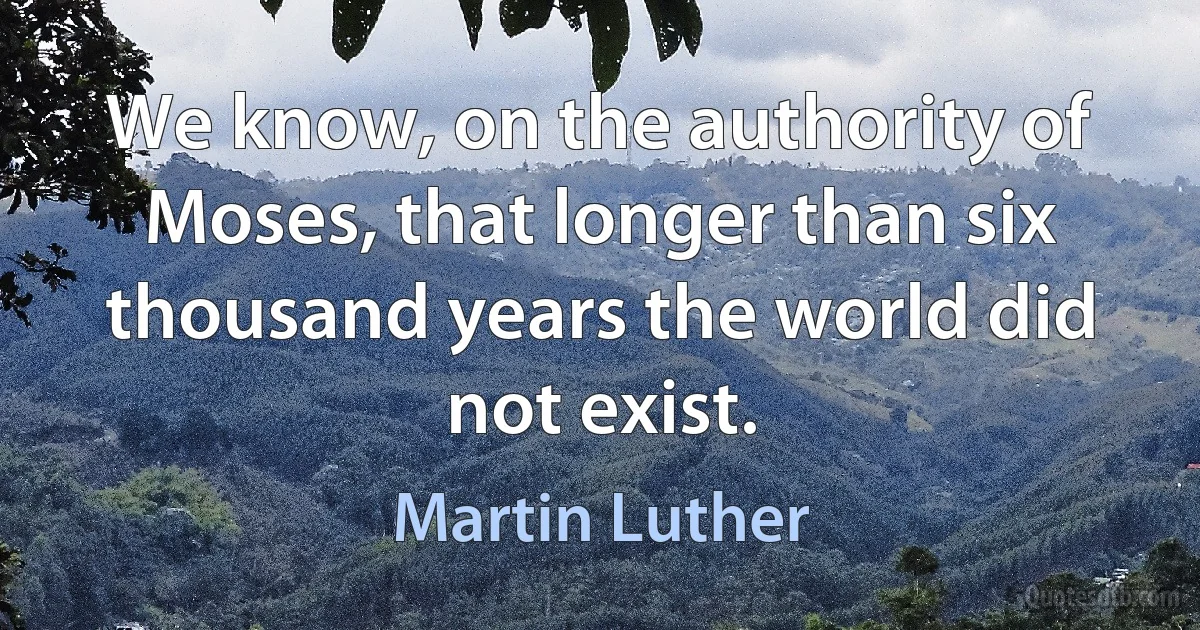 We know, on the authority of Moses, that longer than six thousand years the world did not exist. (Martin Luther)