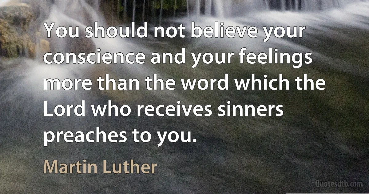 You should not believe your conscience and your feelings more than the word which the Lord who receives sinners preaches to you. (Martin Luther)