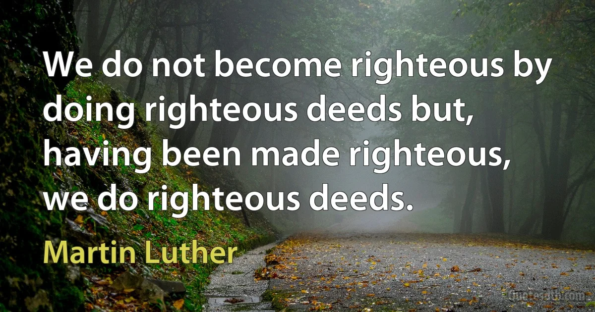 We do not become righteous by doing righteous deeds but, having been made righteous, we do righteous deeds. (Martin Luther)