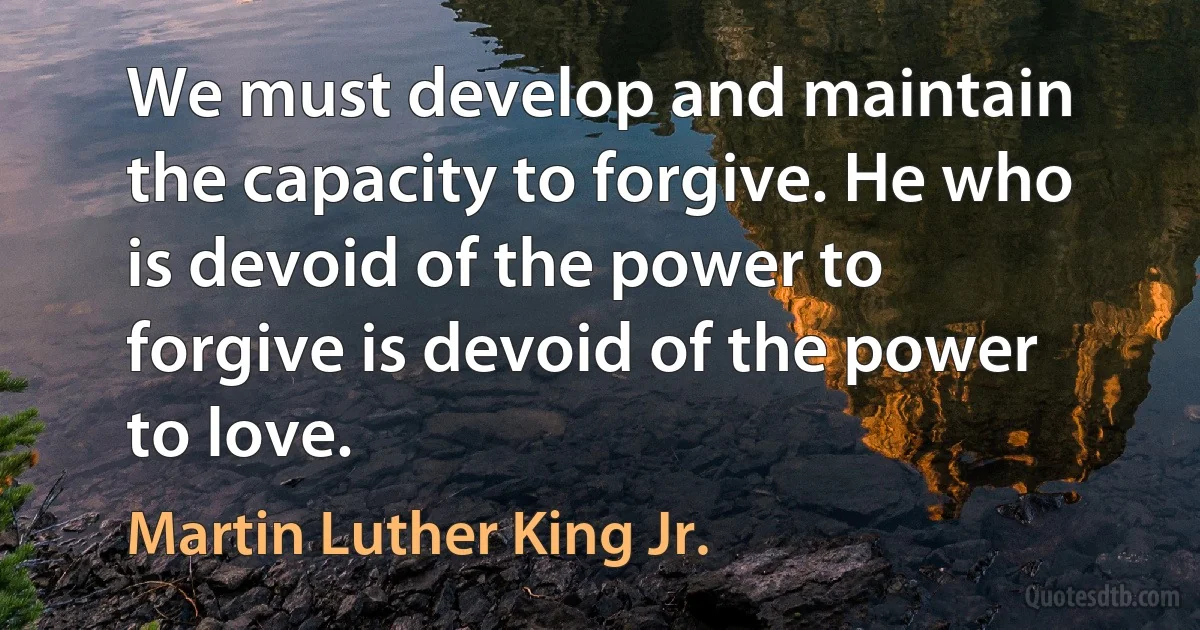 We must develop and maintain the capacity to forgive. He who is devoid of the power to forgive is devoid of the power to love. (Martin Luther King Jr.)