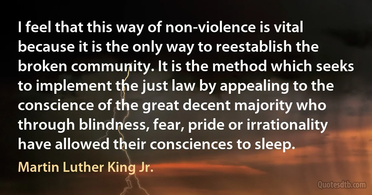 I feel that this way of non-violence is vital because it is the only way to reestablish the broken community. It is the method which seeks to implement the just law by appealing to the conscience of the great decent majority who through blindness, fear, pride or irrationality have allowed their consciences to sleep. (Martin Luther King Jr.)