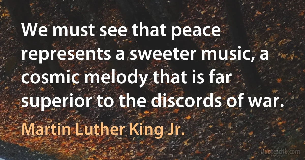 We must see that peace represents a sweeter music, a cosmic melody that is far superior to the discords of war. (Martin Luther King Jr.)