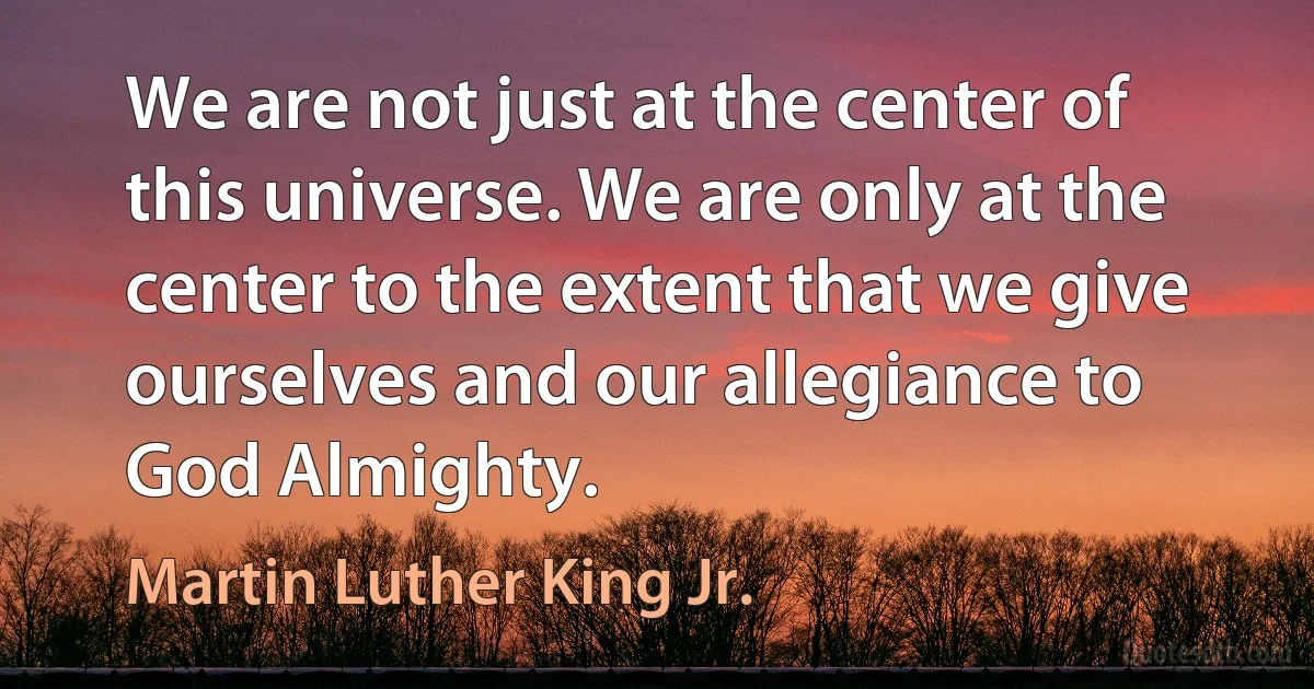 We are not just at the center of this universe. We are only at the center to the extent that we give ourselves and our allegiance to God Almighty. (Martin Luther King Jr.)