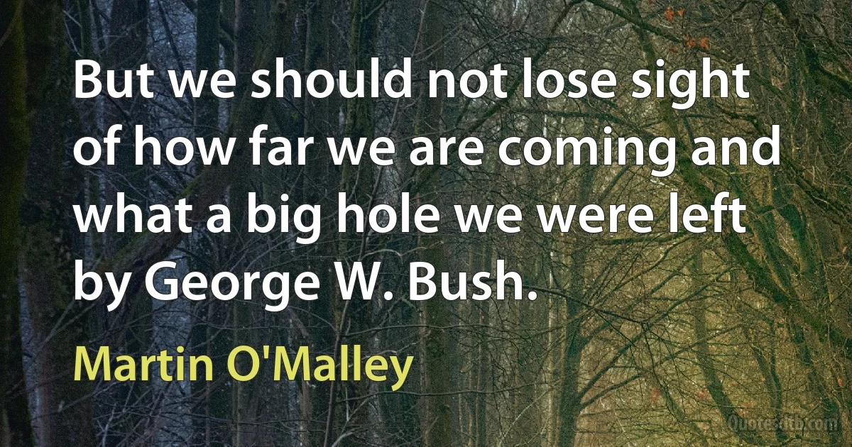 But we should not lose sight of how far we are coming and what a big hole we were left by George W. Bush. (Martin O'Malley)